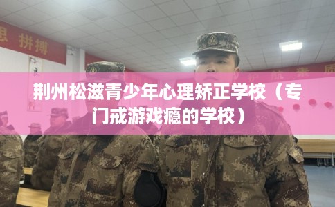 荆州松滋青少年心理矫正学校（专门戒游戏瘾的学校）