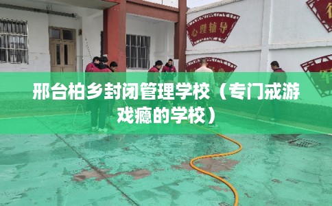 邢台柏乡封闭管理学校（专门戒游戏瘾的学校）