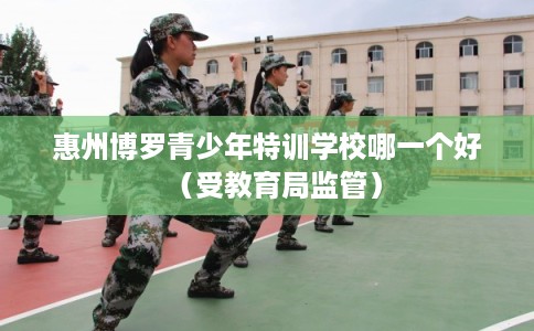 惠州博罗青少年特训学校哪一个好（受教育局监管）