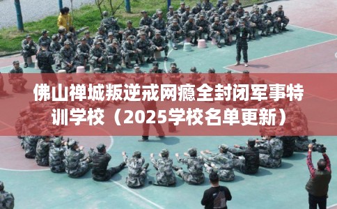 佛山禅城叛逆戒网瘾全封闭军事特训学校（2025学校名单更新）
