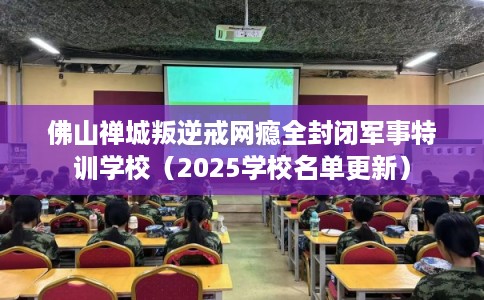 佛山禅城叛逆戒网瘾全封闭军事特训学校（2025学校名单更新）