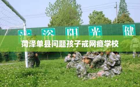 菏泽单县问题孩子戒网瘾学校