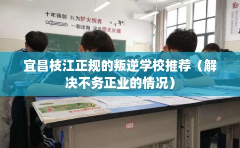 宜昌枝江正规的叛逆学校推荐（解决不务正业的情况）