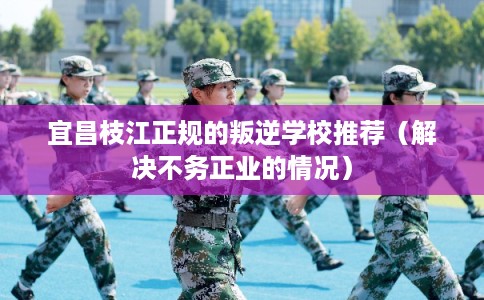 宜昌枝江正规的叛逆学校推荐（解决不务正业的情况）