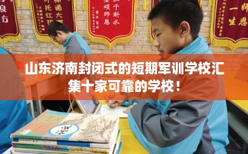 山东济南封闭式的短期军训学校汇集十家可靠的学校！
