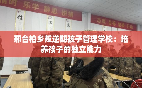 邢台柏乡叛逆期孩子管理学校：培养孩子的独立能力