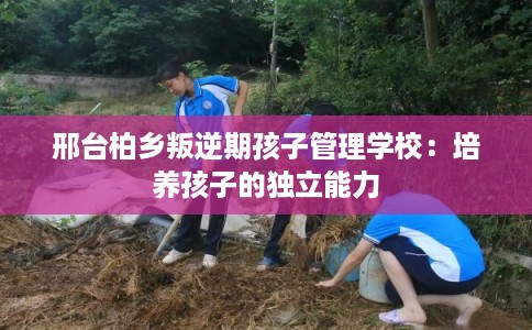 邢台柏乡叛逆期孩子管理学校：培养孩子的独立能力