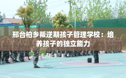 邢台柏乡叛逆期孩子管理学校：培养孩子的独立能力
