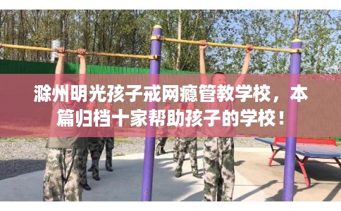 滁州明光孩子戒网瘾管教学校，本篇归档十家帮助孩子的学校！