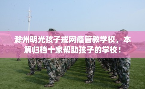 滁州明光孩子戒网瘾管教学校，本篇归档十家帮助孩子的学校！