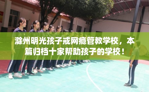 滁州明光孩子戒网瘾管教学校，本篇归档十家帮助孩子的学校！