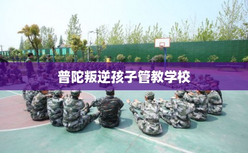 普陀叛逆孩子管教学校