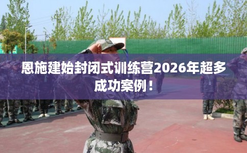 恩施建始封闭式训练营2026年超多成功案例！