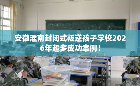安徽淮南封闭式叛逆孩子学校2026年超多成功案例！