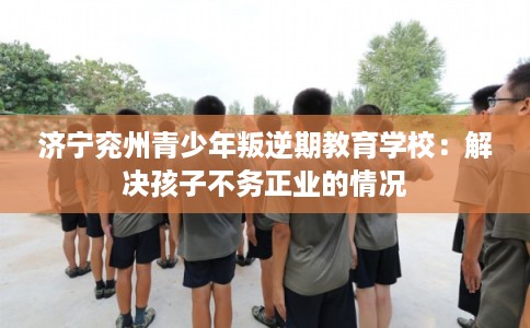 济宁兖州青少年叛逆期教育学校：解决孩子不务正业的情况
