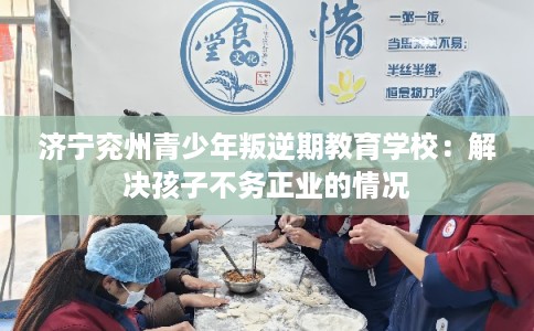 济宁兖州青少年叛逆期教育学校：解决孩子不务正业的情况