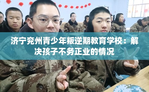 济宁兖州青少年叛逆期教育学校：解决孩子不务正业的情况