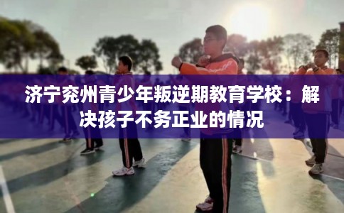 济宁兖州青少年叛逆期教育学校：解决孩子不务正业的情况