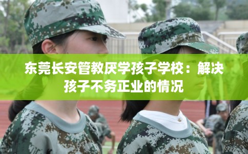 东莞长安管教厌学孩子学校：解决孩子不务正业的情况
