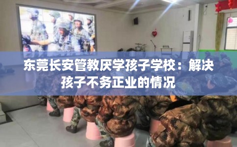 东莞长安管教厌学孩子学校：解决孩子不务正业的情况