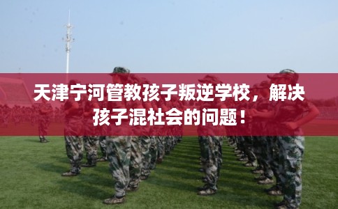 天津宁河管教孩子叛逆学校，解决孩子混社会的问题！