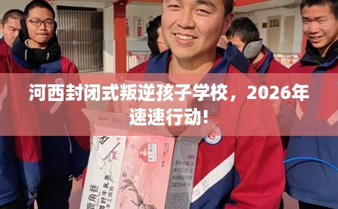 河西封闭式叛逆孩子学校，2026年速速行动!
