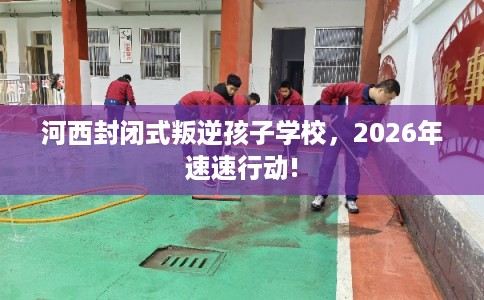 河西封闭式叛逆孩子学校，2026年速速行动!