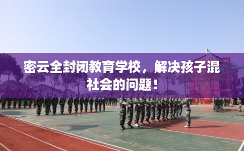 密云全封闭教育学校，解决孩子混社会的问题！
