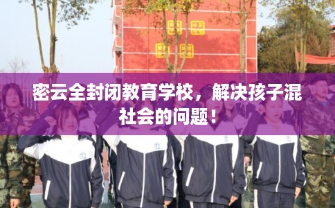 密云全封闭教育学校，解决孩子混社会的问题！