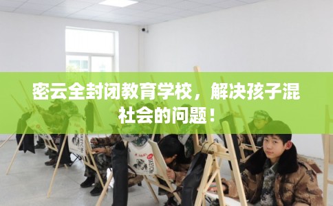 密云全封闭教育学校，解决孩子混社会的问题！