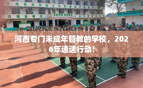 河西专门未成年管教的学校，2026年速速行动!