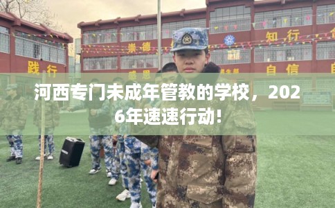 河西专门未成年管教的学校，2026年速速行动!