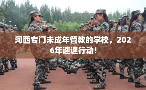 河西专门未成年管教的学校，2026年速速行动!
