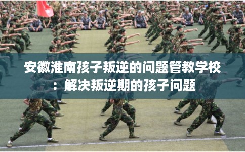 安徽淮南孩子叛逆的问题管教学校：解决叛逆期的孩子问题
