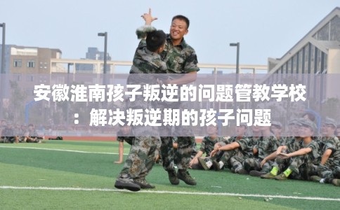 安徽淮南孩子叛逆的问题管教学校：解决叛逆期的孩子问题