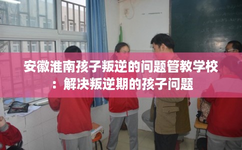 安徽淮南孩子叛逆的问题管教学校：解决叛逆期的孩子问题