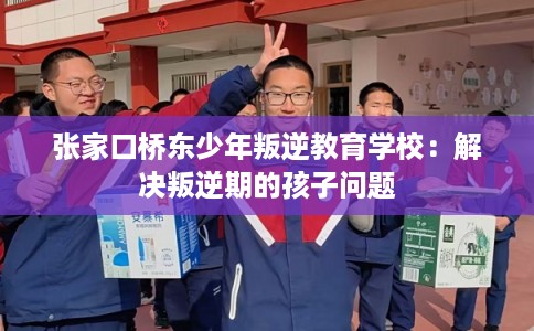 张家口桥东少年叛逆教育学校：解决叛逆期的孩子问题