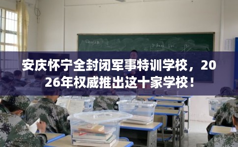 安庆怀宁全封闭军事特训学校，2026年权威推出这十家学校！