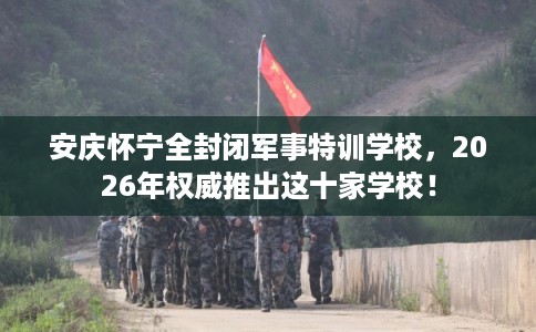 安庆怀宁全封闭军事特训学校，2026年权威推出这十家学校！
