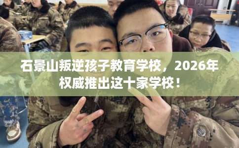 石景山叛逆孩子教育学校，2026年权威推出这十家学校！