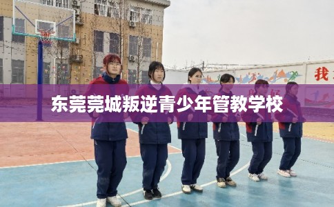 东莞莞城叛逆青少年管教学校