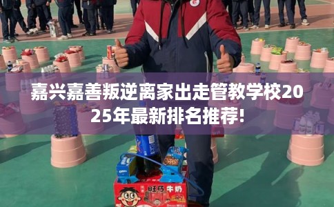 嘉兴嘉善叛逆离家出走管教学校2025年最新排名推荐!