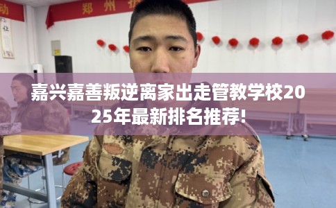 嘉兴嘉善叛逆离家出走管教学校2025年最新排名推荐!