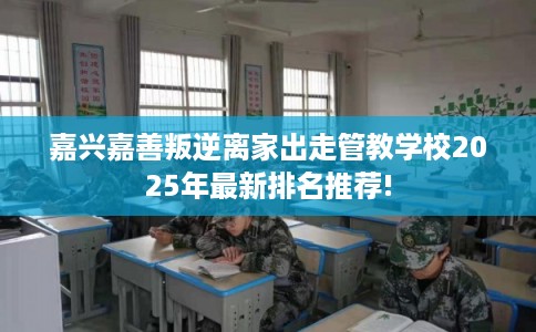 嘉兴嘉善叛逆离家出走管教学校2025年最新排名推荐!
