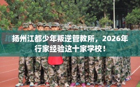 扬州江都少年叛逆管教所，2026年行家经验这十家学校！