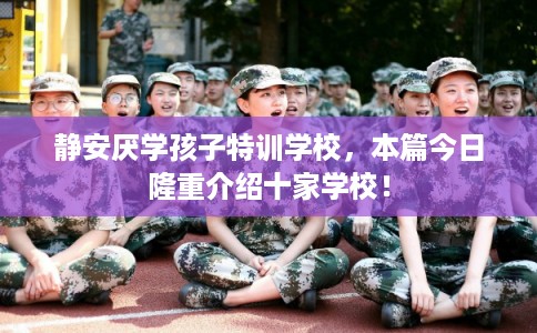 静安厌学孩子特训学校，本篇今日隆重介绍十家学校！