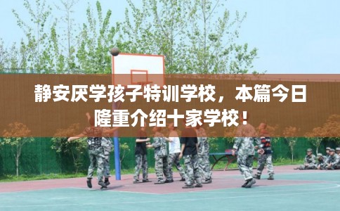 静安厌学孩子特训学校，本篇今日隆重介绍十家学校！