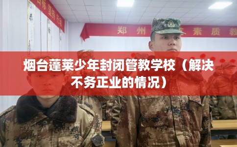 烟台蓬莱少年封闭管教学校（解决不务正业的情况）