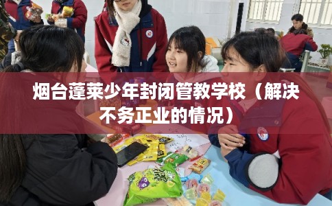 烟台蓬莱少年封闭管教学校（解决不务正业的情况）