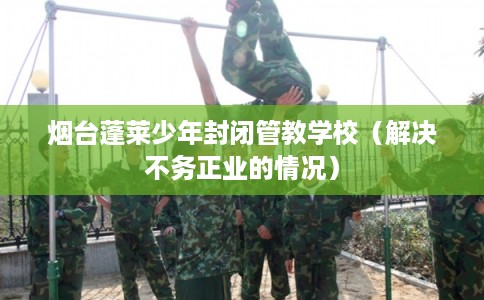 烟台蓬莱少年封闭管教学校（解决不务正业的情况）